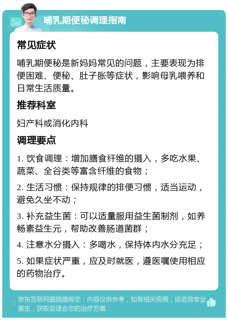 哺乳期便秘调理指南 常见症状 哺乳期便秘是新妈妈常见的问题，主要表现为排便困难、便秘、肚子胀等症状，影响母乳喂养和日常生活质量。 推荐科室 妇产科或消化内科 调理要点 1. 饮食调理：增加膳食纤维的摄入，多吃水果、蔬菜、全谷类等富含纤维的食物； 2. 生活习惯：保持规律的排便习惯，适当运动，避免久坐不动； 3. 补充益生菌：可以适量服用益生菌制剂，如养畅素益生元，帮助改善肠道菌群； 4. 注意水分摄入：多喝水，保持体内水分充足； 5. 如果症状严重，应及时就医，遵医嘱使用相应的药物治疗。