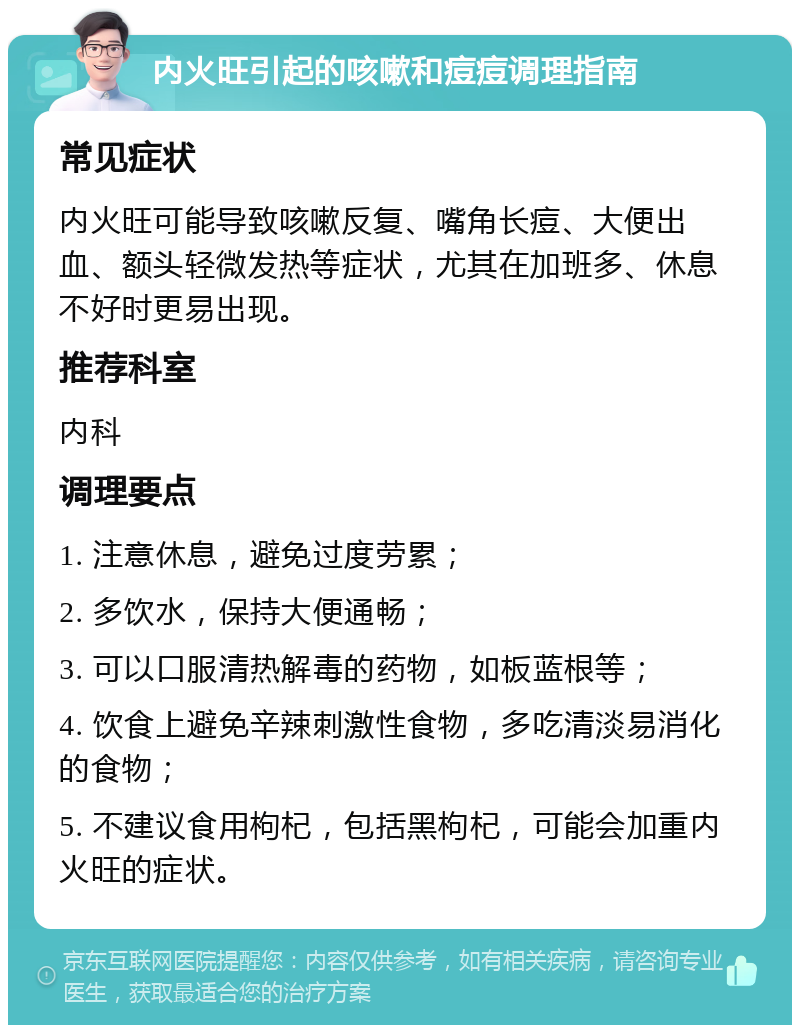 内火旺引起的咳嗽和痘痘调理指南 常见症状 内火旺可能导致咳嗽反复、嘴角长痘、大便出血、额头轻微发热等症状，尤其在加班多、休息不好时更易出现。 推荐科室 内科 调理要点 1. 注意休息，避免过度劳累； 2. 多饮水，保持大便通畅； 3. 可以口服清热解毒的药物，如板蓝根等； 4. 饮食上避免辛辣刺激性食物，多吃清淡易消化的食物； 5. 不建议食用枸杞，包括黑枸杞，可能会加重内火旺的症状。