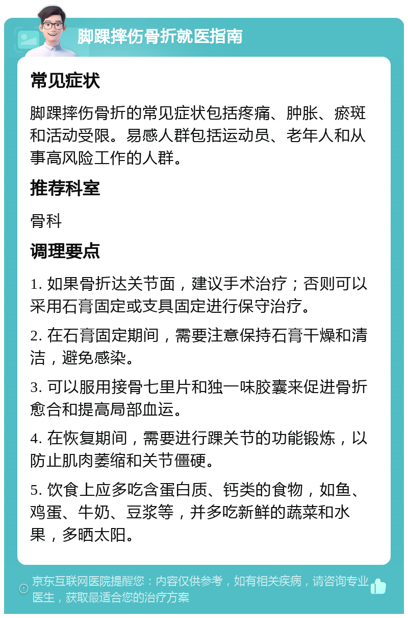 脚踝摔伤骨折就医指南 常见症状 脚踝摔伤骨折的常见症状包括疼痛、肿胀、瘀斑和活动受限。易感人群包括运动员、老年人和从事高风险工作的人群。 推荐科室 骨科 调理要点 1. 如果骨折达关节面，建议手术治疗；否则可以采用石膏固定或支具固定进行保守治疗。 2. 在石膏固定期间，需要注意保持石膏干燥和清洁，避免感染。 3. 可以服用接骨七里片和独一味胶囊来促进骨折愈合和提高局部血运。 4. 在恢复期间，需要进行踝关节的功能锻炼，以防止肌肉萎缩和关节僵硬。 5. 饮食上应多吃含蛋白质、钙类的食物，如鱼、鸡蛋、牛奶、豆浆等，并多吃新鲜的蔬菜和水果，多晒太阳。