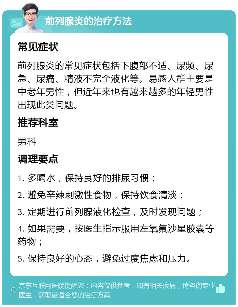 前列腺炎的治疗方法 常见症状 前列腺炎的常见症状包括下腹部不适、尿频、尿急、尿痛、精液不完全液化等。易感人群主要是中老年男性，但近年来也有越来越多的年轻男性出现此类问题。 推荐科室 男科 调理要点 1. 多喝水，保持良好的排尿习惯； 2. 避免辛辣刺激性食物，保持饮食清淡； 3. 定期进行前列腺液化检查，及时发现问题； 4. 如果需要，按医生指示服用左氧氟沙星胶囊等药物； 5. 保持良好的心态，避免过度焦虑和压力。