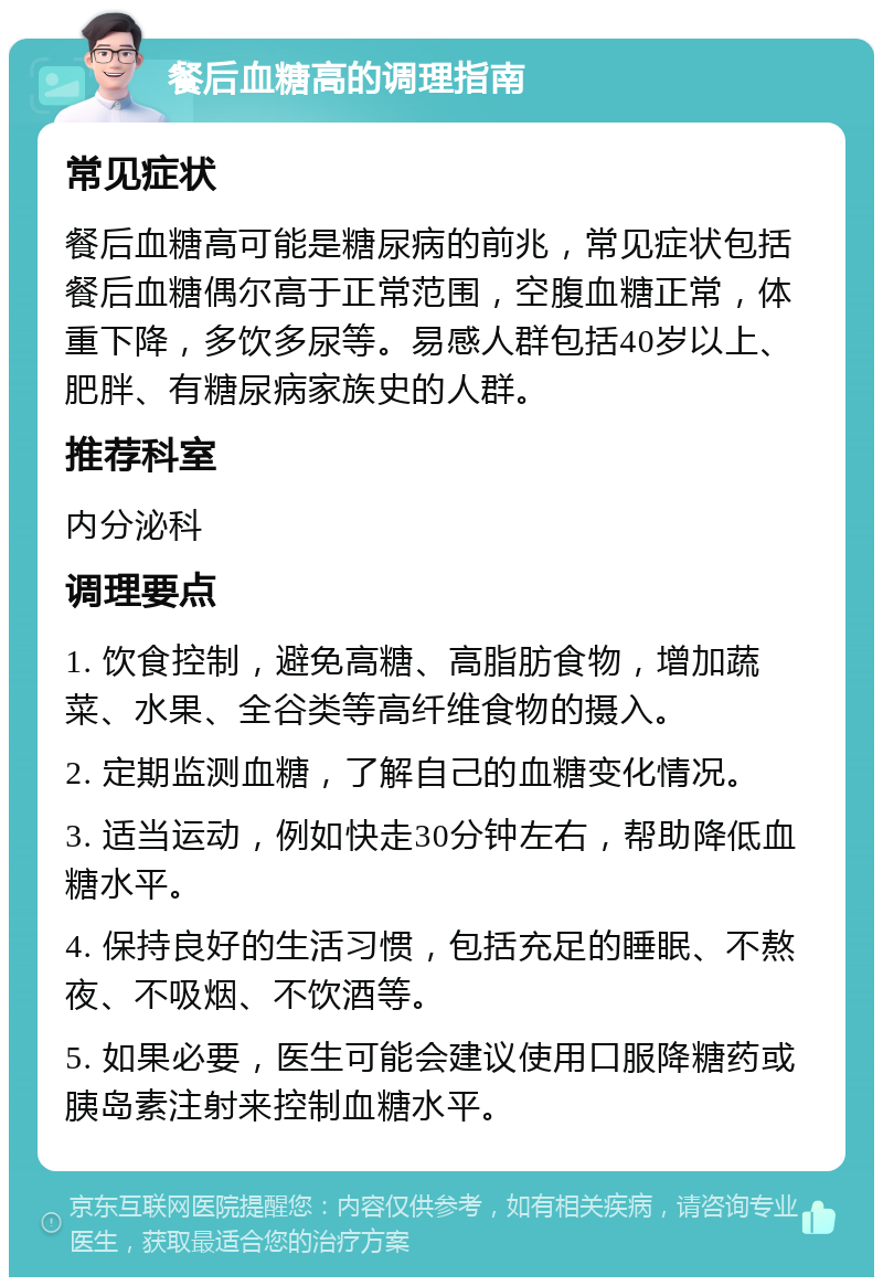 餐后血糖高的调理指南 常见症状 餐后血糖高可能是糖尿病的前兆，常见症状包括餐后血糖偶尔高于正常范围，空腹血糖正常，体重下降，多饮多尿等。易感人群包括40岁以上、肥胖、有糖尿病家族史的人群。 推荐科室 内分泌科 调理要点 1. 饮食控制，避免高糖、高脂肪食物，增加蔬菜、水果、全谷类等高纤维食物的摄入。 2. 定期监测血糖，了解自己的血糖变化情况。 3. 适当运动，例如快走30分钟左右，帮助降低血糖水平。 4. 保持良好的生活习惯，包括充足的睡眠、不熬夜、不吸烟、不饮酒等。 5. 如果必要，医生可能会建议使用口服降糖药或胰岛素注射来控制血糖水平。