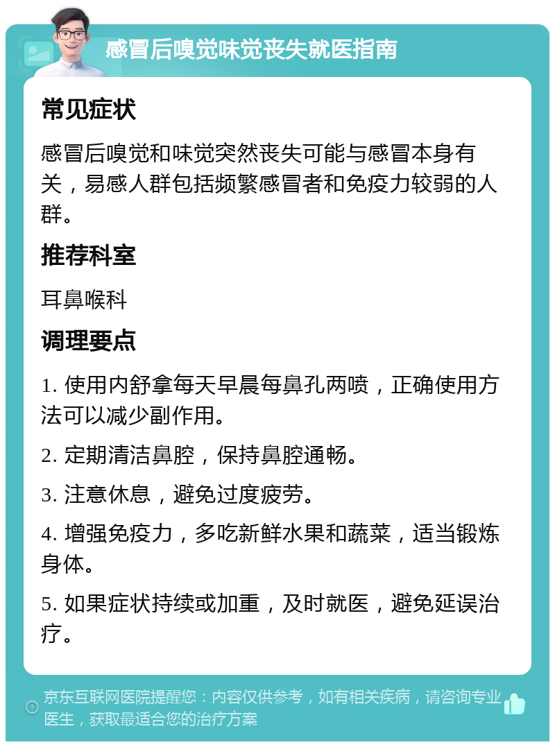 感冒后嗅觉味觉丧失就医指南 常见症状 感冒后嗅觉和味觉突然丧失可能与感冒本身有关，易感人群包括频繁感冒者和免疫力较弱的人群。 推荐科室 耳鼻喉科 调理要点 1. 使用内舒拿每天早晨每鼻孔两喷，正确使用方法可以减少副作用。 2. 定期清洁鼻腔，保持鼻腔通畅。 3. 注意休息，避免过度疲劳。 4. 增强免疫力，多吃新鲜水果和蔬菜，适当锻炼身体。 5. 如果症状持续或加重，及时就医，避免延误治疗。