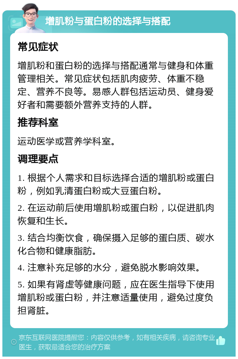 增肌粉与蛋白粉的选择与搭配 常见症状 增肌粉和蛋白粉的选择与搭配通常与健身和体重管理相关。常见症状包括肌肉疲劳、体重不稳定、营养不良等。易感人群包括运动员、健身爱好者和需要额外营养支持的人群。 推荐科室 运动医学或营养学科室。 调理要点 1. 根据个人需求和目标选择合适的增肌粉或蛋白粉，例如乳清蛋白粉或大豆蛋白粉。 2. 在运动前后使用增肌粉或蛋白粉，以促进肌肉恢复和生长。 3. 结合均衡饮食，确保摄入足够的蛋白质、碳水化合物和健康脂肪。 4. 注意补充足够的水分，避免脱水影响效果。 5. 如果有肾虚等健康问题，应在医生指导下使用增肌粉或蛋白粉，并注意适量使用，避免过度负担肾脏。