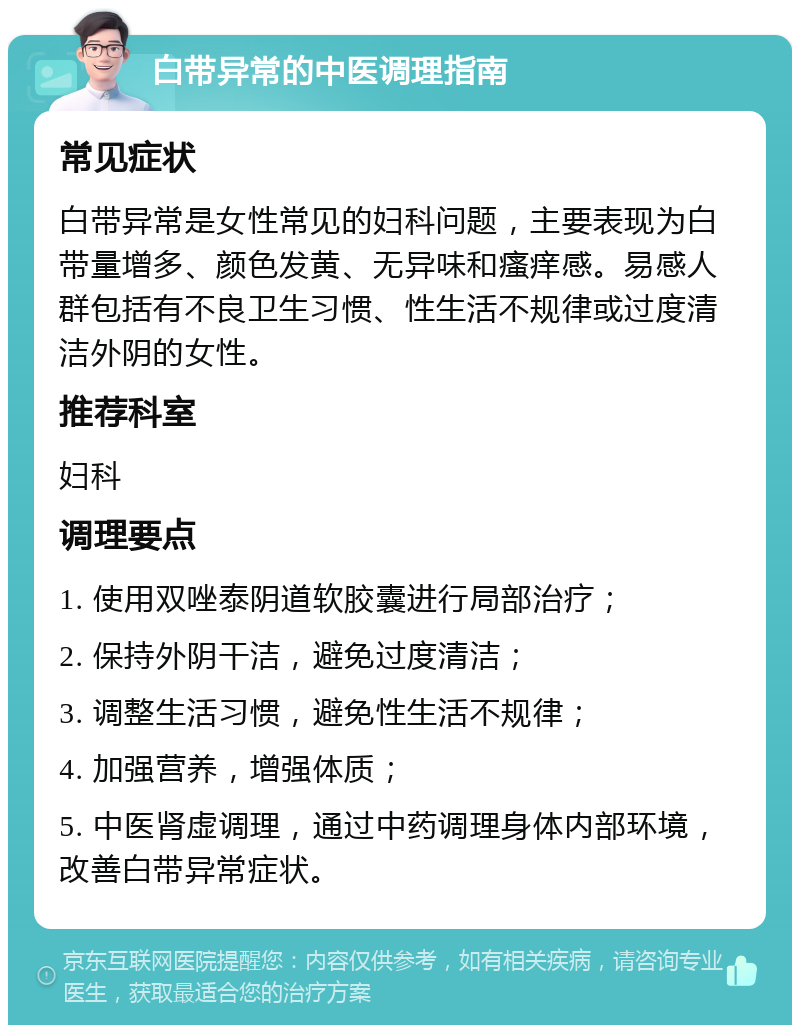 白带异常的中医调理指南 常见症状 白带异常是女性常见的妇科问题，主要表现为白带量增多、颜色发黄、无异味和瘙痒感。易感人群包括有不良卫生习惯、性生活不规律或过度清洁外阴的女性。 推荐科室 妇科 调理要点 1. 使用双唑泰阴道软胶囊进行局部治疗； 2. 保持外阴干洁，避免过度清洁； 3. 调整生活习惯，避免性生活不规律； 4. 加强营养，增强体质； 5. 中医肾虚调理，通过中药调理身体内部环境，改善白带异常症状。