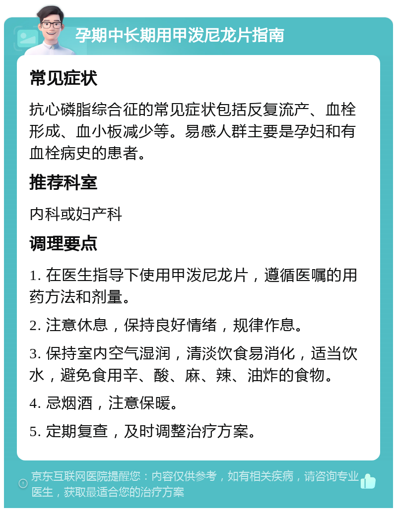 孕期中长期用甲泼尼龙片指南 常见症状 抗心磷脂综合征的常见症状包括反复流产、血栓形成、血小板减少等。易感人群主要是孕妇和有血栓病史的患者。 推荐科室 内科或妇产科 调理要点 1. 在医生指导下使用甲泼尼龙片，遵循医嘱的用药方法和剂量。 2. 注意休息，保持良好情绪，规律作息。 3. 保持室内空气湿润，清淡饮食易消化，适当饮水，避免食用辛、酸、麻、辣、油炸的食物。 4. 忌烟酒，注意保暖。 5. 定期复查，及时调整治疗方案。