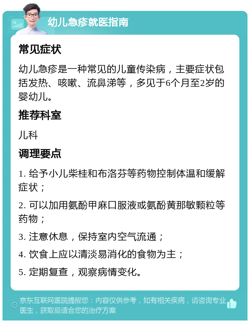 幼儿急疹就医指南 常见症状 幼儿急疹是一种常见的儿童传染病，主要症状包括发热、咳嗽、流鼻涕等，多见于6个月至2岁的婴幼儿。 推荐科室 儿科 调理要点 1. 给予小儿柴桂和布洛芬等药物控制体温和缓解症状； 2. 可以加用氨酚甲麻口服液或氨酚黄那敏颗粒等药物； 3. 注意休息，保持室内空气流通； 4. 饮食上应以清淡易消化的食物为主； 5. 定期复查，观察病情变化。