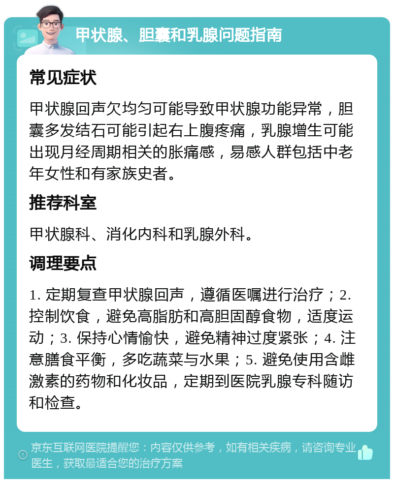 甲状腺、胆囊和乳腺问题指南 常见症状 甲状腺回声欠均匀可能导致甲状腺功能异常，胆囊多发结石可能引起右上腹疼痛，乳腺增生可能出现月经周期相关的胀痛感，易感人群包括中老年女性和有家族史者。 推荐科室 甲状腺科、消化内科和乳腺外科。 调理要点 1. 定期复查甲状腺回声，遵循医嘱进行治疗；2. 控制饮食，避免高脂肪和高胆固醇食物，适度运动；3. 保持心情愉快，避免精神过度紧张；4. 注意膳食平衡，多吃蔬菜与水果；5. 避免使用含雌激素的药物和化妆品，定期到医院乳腺专科随访和检查。