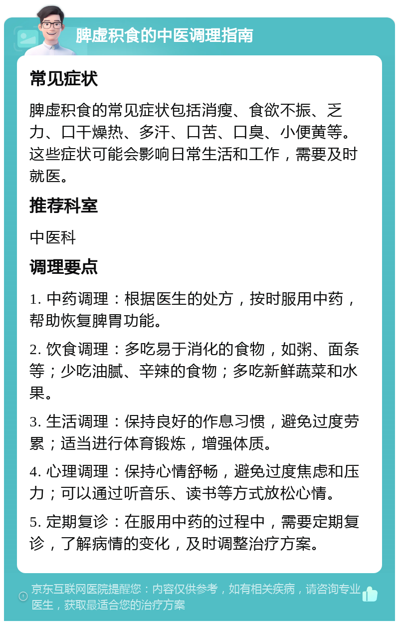 脾虚积食的中医调理指南 常见症状 脾虚积食的常见症状包括消瘦、食欲不振、乏力、口干燥热、多汗、口苦、口臭、小便黄等。这些症状可能会影响日常生活和工作，需要及时就医。 推荐科室 中医科 调理要点 1. 中药调理：根据医生的处方，按时服用中药，帮助恢复脾胃功能。 2. 饮食调理：多吃易于消化的食物，如粥、面条等；少吃油腻、辛辣的食物；多吃新鲜蔬菜和水果。 3. 生活调理：保持良好的作息习惯，避免过度劳累；适当进行体育锻炼，增强体质。 4. 心理调理：保持心情舒畅，避免过度焦虑和压力；可以通过听音乐、读书等方式放松心情。 5. 定期复诊：在服用中药的过程中，需要定期复诊，了解病情的变化，及时调整治疗方案。