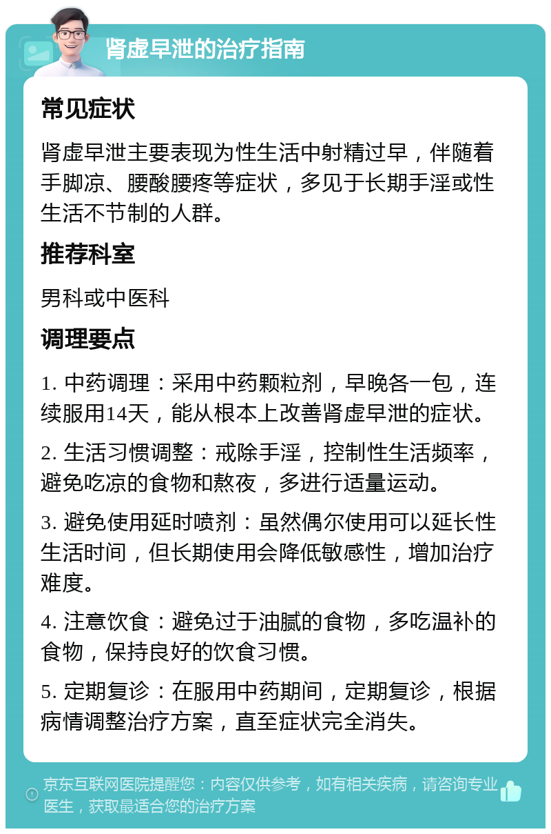 肾虚早泄的治疗指南 常见症状 肾虚早泄主要表现为性生活中射精过早，伴随着手脚凉、腰酸腰疼等症状，多见于长期手淫或性生活不节制的人群。 推荐科室 男科或中医科 调理要点 1. 中药调理：采用中药颗粒剂，早晚各一包，连续服用14天，能从根本上改善肾虚早泄的症状。 2. 生活习惯调整：戒除手淫，控制性生活频率，避免吃凉的食物和熬夜，多进行适量运动。 3. 避免使用延时喷剂：虽然偶尔使用可以延长性生活时间，但长期使用会降低敏感性，增加治疗难度。 4. 注意饮食：避免过于油腻的食物，多吃温补的食物，保持良好的饮食习惯。 5. 定期复诊：在服用中药期间，定期复诊，根据病情调整治疗方案，直至症状完全消失。