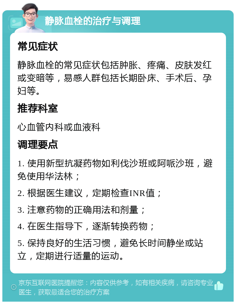 静脉血栓的治疗与调理 常见症状 静脉血栓的常见症状包括肿胀、疼痛、皮肤发红或变暗等，易感人群包括长期卧床、手术后、孕妇等。 推荐科室 心血管内科或血液科 调理要点 1. 使用新型抗凝药物如利伐沙班或阿哌沙班，避免使用华法林； 2. 根据医生建议，定期检查INR值； 3. 注意药物的正确用法和剂量； 4. 在医生指导下，逐渐转换药物； 5. 保持良好的生活习惯，避免长时间静坐或站立，定期进行适量的运动。