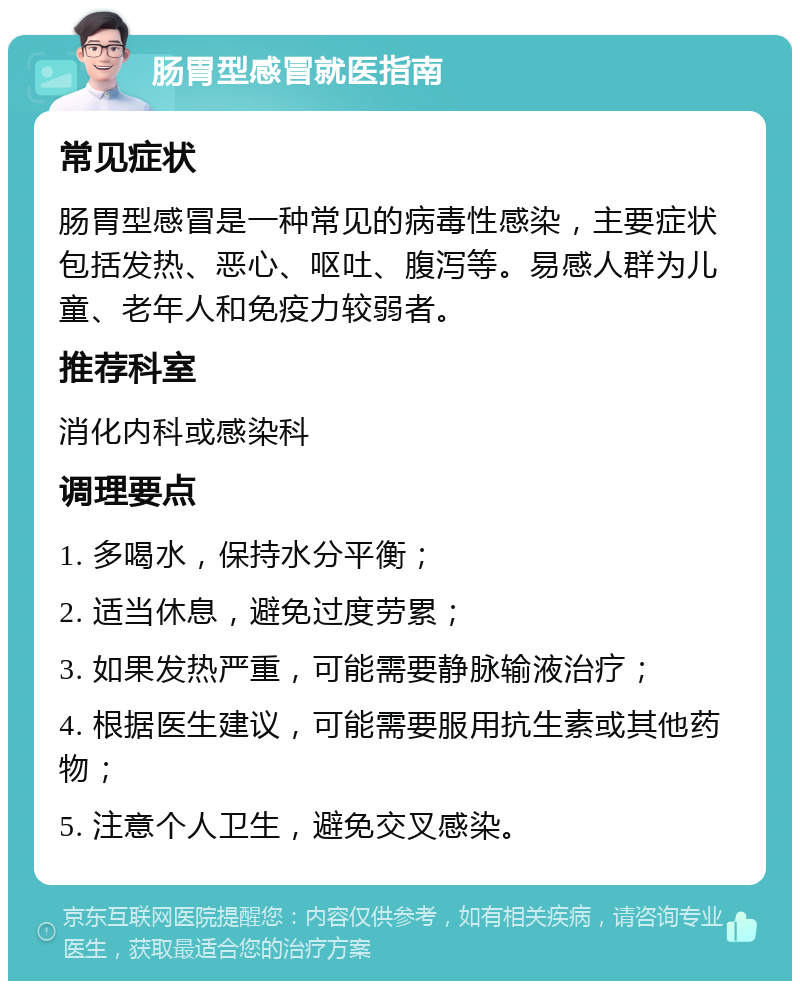 肠胃型感冒就医指南 常见症状 肠胃型感冒是一种常见的病毒性感染，主要症状包括发热、恶心、呕吐、腹泻等。易感人群为儿童、老年人和免疫力较弱者。 推荐科室 消化内科或感染科 调理要点 1. 多喝水，保持水分平衡； 2. 适当休息，避免过度劳累； 3. 如果发热严重，可能需要静脉输液治疗； 4. 根据医生建议，可能需要服用抗生素或其他药物； 5. 注意个人卫生，避免交叉感染。