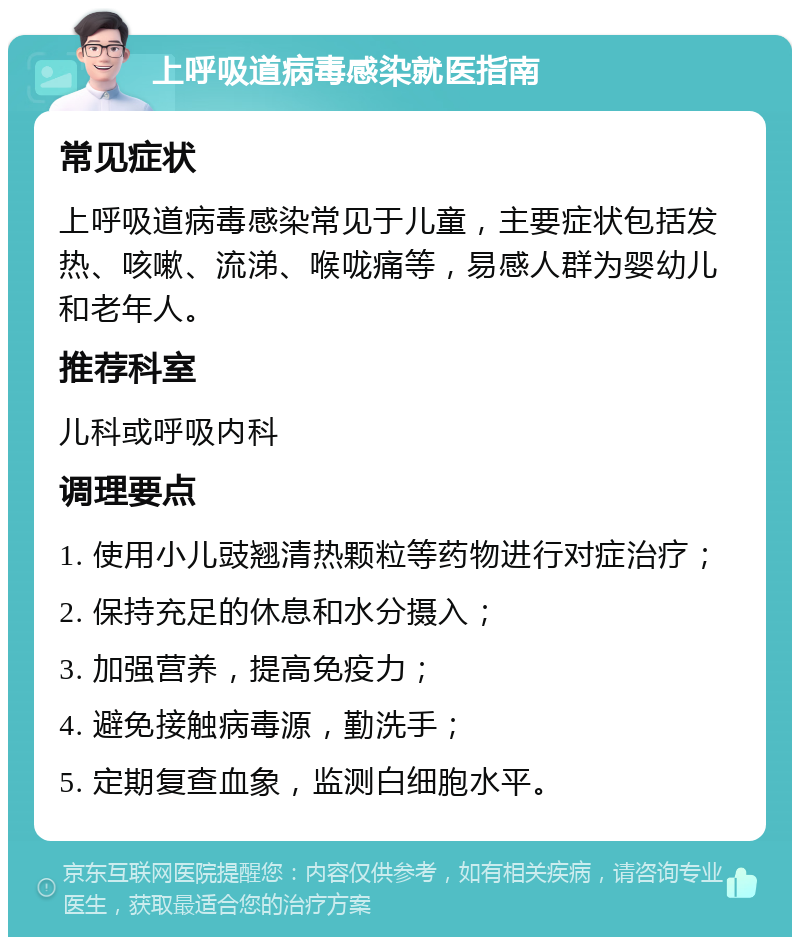 上呼吸道病毒感染就医指南 常见症状 上呼吸道病毒感染常见于儿童，主要症状包括发热、咳嗽、流涕、喉咙痛等，易感人群为婴幼儿和老年人。 推荐科室 儿科或呼吸内科 调理要点 1. 使用小儿豉翘清热颗粒等药物进行对症治疗； 2. 保持充足的休息和水分摄入； 3. 加强营养，提高免疫力； 4. 避免接触病毒源，勤洗手； 5. 定期复查血象，监测白细胞水平。