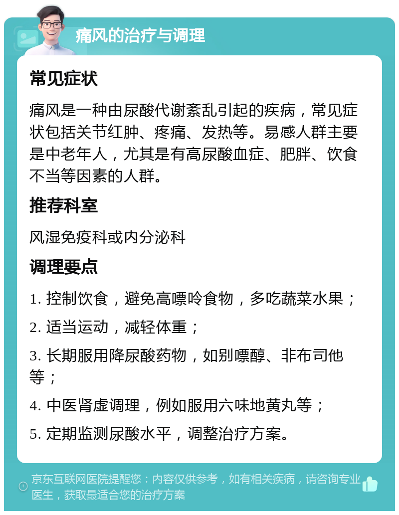 痛风的治疗与调理 常见症状 痛风是一种由尿酸代谢紊乱引起的疾病，常见症状包括关节红肿、疼痛、发热等。易感人群主要是中老年人，尤其是有高尿酸血症、肥胖、饮食不当等因素的人群。 推荐科室 风湿免疫科或内分泌科 调理要点 1. 控制饮食，避免高嘌呤食物，多吃蔬菜水果； 2. 适当运动，减轻体重； 3. 长期服用降尿酸药物，如别嘌醇、非布司他等； 4. 中医肾虚调理，例如服用六味地黄丸等； 5. 定期监测尿酸水平，调整治疗方案。