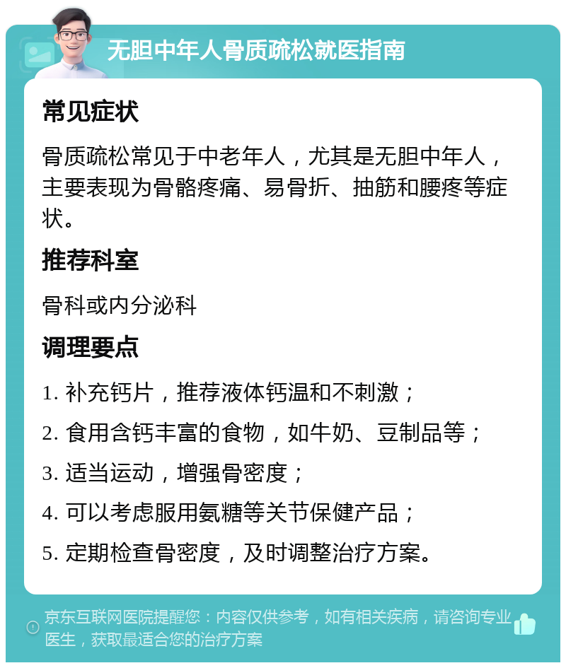 无胆中年人骨质疏松就医指南 常见症状 骨质疏松常见于中老年人，尤其是无胆中年人，主要表现为骨骼疼痛、易骨折、抽筋和腰疼等症状。 推荐科室 骨科或内分泌科 调理要点 1. 补充钙片，推荐液体钙温和不刺激； 2. 食用含钙丰富的食物，如牛奶、豆制品等； 3. 适当运动，增强骨密度； 4. 可以考虑服用氨糖等关节保健产品； 5. 定期检查骨密度，及时调整治疗方案。