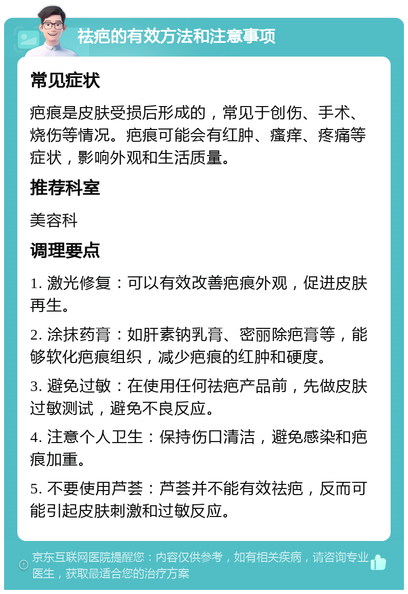 祛疤的有效方法和注意事项 常见症状 疤痕是皮肤受损后形成的，常见于创伤、手术、烧伤等情况。疤痕可能会有红肿、瘙痒、疼痛等症状，影响外观和生活质量。 推荐科室 美容科 调理要点 1. 激光修复：可以有效改善疤痕外观，促进皮肤再生。 2. 涂抹药膏：如肝素钠乳膏、密丽除疤膏等，能够软化疤痕组织，减少疤痕的红肿和硬度。 3. 避免过敏：在使用任何祛疤产品前，先做皮肤过敏测试，避免不良反应。 4. 注意个人卫生：保持伤口清洁，避免感染和疤痕加重。 5. 不要使用芦荟：芦荟并不能有效祛疤，反而可能引起皮肤刺激和过敏反应。