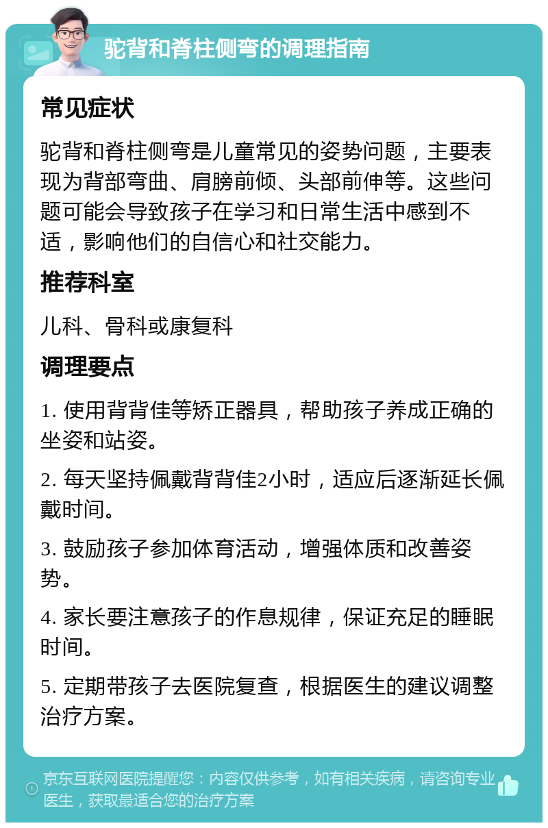 驼背和脊柱侧弯的调理指南 常见症状 驼背和脊柱侧弯是儿童常见的姿势问题，主要表现为背部弯曲、肩膀前倾、头部前伸等。这些问题可能会导致孩子在学习和日常生活中感到不适，影响他们的自信心和社交能力。 推荐科室 儿科、骨科或康复科 调理要点 1. 使用背背佳等矫正器具，帮助孩子养成正确的坐姿和站姿。 2. 每天坚持佩戴背背佳2小时，适应后逐渐延长佩戴时间。 3. 鼓励孩子参加体育活动，增强体质和改善姿势。 4. 家长要注意孩子的作息规律，保证充足的睡眠时间。 5. 定期带孩子去医院复查，根据医生的建议调整治疗方案。