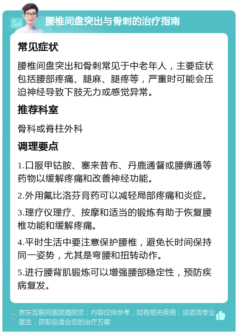 腰椎间盘突出与骨刺的治疗指南 常见症状 腰椎间盘突出和骨刺常见于中老年人，主要症状包括腰部疼痛、腿麻、腿疼等，严重时可能会压迫神经导致下肢无力或感觉异常。 推荐科室 骨科或脊柱外科 调理要点 1.口服甲钴胺、塞来昔布、丹鹿通督或腰痹通等药物以缓解疼痛和改善神经功能。 2.外用氟比洛芬膏药可以减轻局部疼痛和炎症。 3.理疗仪理疗、按摩和适当的锻炼有助于恢复腰椎功能和缓解疼痛。 4.平时生活中要注意保护腰椎，避免长时间保持同一姿势，尤其是弯腰和扭转动作。 5.进行腰背肌锻炼可以增强腰部稳定性，预防疾病复发。