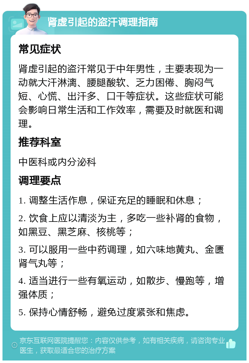 肾虚引起的盗汗调理指南 常见症状 肾虚引起的盗汗常见于中年男性，主要表现为一动就大汗淋漓、腰腿酸软、乏力困倦、胸闷气短、心慌、出汗多、口干等症状。这些症状可能会影响日常生活和工作效率，需要及时就医和调理。 推荐科室 中医科或内分泌科 调理要点 1. 调整生活作息，保证充足的睡眠和休息； 2. 饮食上应以清淡为主，多吃一些补肾的食物，如黑豆、黑芝麻、核桃等； 3. 可以服用一些中药调理，如六味地黄丸、金匮肾气丸等； 4. 适当进行一些有氧运动，如散步、慢跑等，增强体质； 5. 保持心情舒畅，避免过度紧张和焦虑。