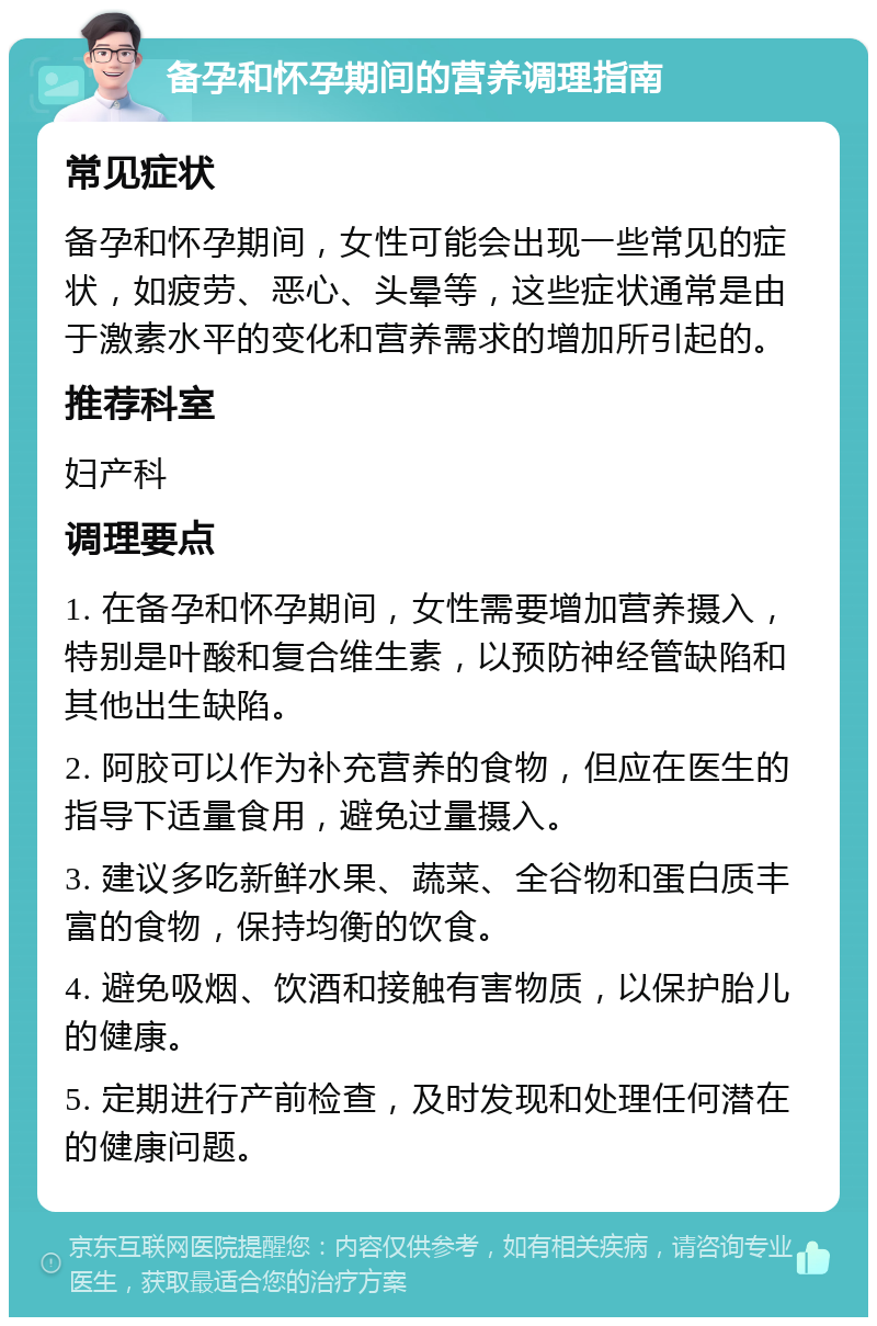 备孕和怀孕期间的营养调理指南 常见症状 备孕和怀孕期间，女性可能会出现一些常见的症状，如疲劳、恶心、头晕等，这些症状通常是由于激素水平的变化和营养需求的增加所引起的。 推荐科室 妇产科 调理要点 1. 在备孕和怀孕期间，女性需要增加营养摄入，特别是叶酸和复合维生素，以预防神经管缺陷和其他出生缺陷。 2. 阿胶可以作为补充营养的食物，但应在医生的指导下适量食用，避免过量摄入。 3. 建议多吃新鲜水果、蔬菜、全谷物和蛋白质丰富的食物，保持均衡的饮食。 4. 避免吸烟、饮酒和接触有害物质，以保护胎儿的健康。 5. 定期进行产前检查，及时发现和处理任何潜在的健康问题。