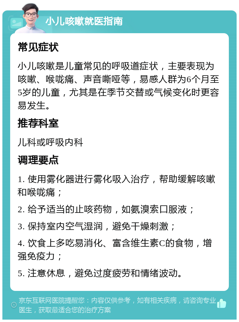 小儿咳嗽就医指南 常见症状 小儿咳嗽是儿童常见的呼吸道症状，主要表现为咳嗽、喉咙痛、声音嘶哑等，易感人群为6个月至5岁的儿童，尤其是在季节交替或气候变化时更容易发生。 推荐科室 儿科或呼吸内科 调理要点 1. 使用雾化器进行雾化吸入治疗，帮助缓解咳嗽和喉咙痛； 2. 给予适当的止咳药物，如氨溴索口服液； 3. 保持室内空气湿润，避免干燥刺激； 4. 饮食上多吃易消化、富含维生素C的食物，增强免疫力； 5. 注意休息，避免过度疲劳和情绪波动。