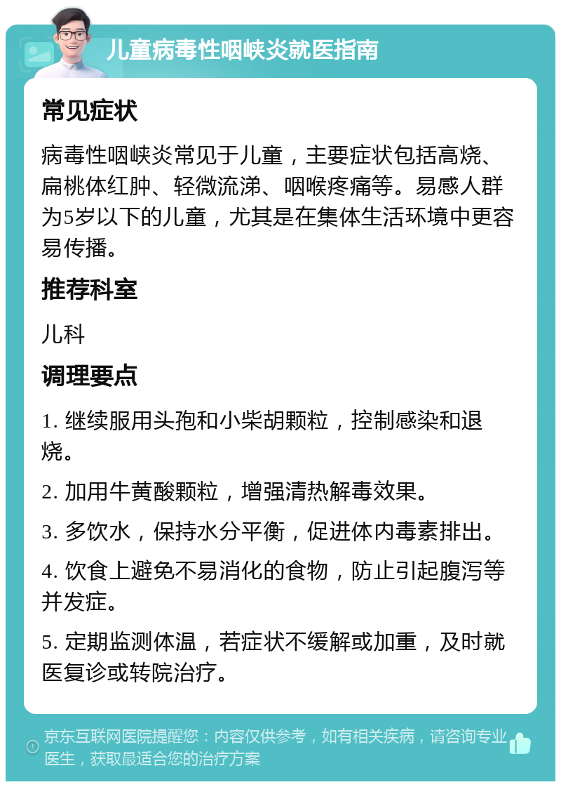 儿童病毒性咽峡炎就医指南 常见症状 病毒性咽峡炎常见于儿童，主要症状包括高烧、扁桃体红肿、轻微流涕、咽喉疼痛等。易感人群为5岁以下的儿童，尤其是在集体生活环境中更容易传播。 推荐科室 儿科 调理要点 1. 继续服用头孢和小柴胡颗粒，控制感染和退烧。 2. 加用牛黄酸颗粒，增强清热解毒效果。 3. 多饮水，保持水分平衡，促进体内毒素排出。 4. 饮食上避免不易消化的食物，防止引起腹泻等并发症。 5. 定期监测体温，若症状不缓解或加重，及时就医复诊或转院治疗。