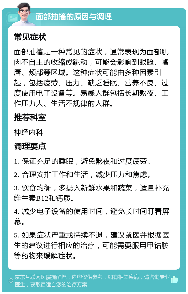 面部抽搐的原因与调理 常见症状 面部抽搐是一种常见的症状，通常表现为面部肌肉不自主的收缩或跳动，可能会影响到眼睑、嘴唇、颊部等区域。这种症状可能由多种因素引起，包括疲劳、压力、缺乏睡眠、营养不良、过度使用电子设备等。易感人群包括长期熬夜、工作压力大、生活不规律的人群。 推荐科室 神经内科 调理要点 1. 保证充足的睡眠，避免熬夜和过度疲劳。 2. 合理安排工作和生活，减少压力和焦虑。 3. 饮食均衡，多摄入新鲜水果和蔬菜，适量补充维生素B12和钙质。 4. 减少电子设备的使用时间，避免长时间盯着屏幕。 5. 如果症状严重或持续不退，建议就医并根据医生的建议进行相应的治疗，可能需要服用甲钴胺等药物来缓解症状。