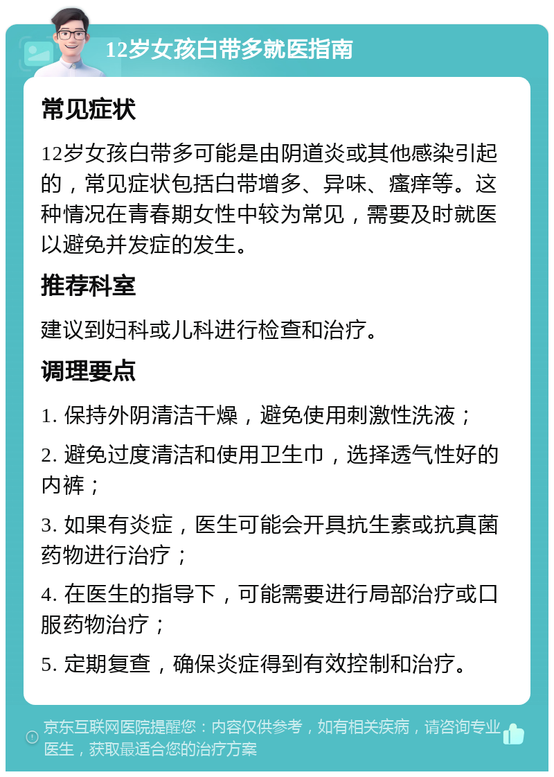 12岁女孩白带多就医指南 常见症状 12岁女孩白带多可能是由阴道炎或其他感染引起的，常见症状包括白带增多、异味、瘙痒等。这种情况在青春期女性中较为常见，需要及时就医以避免并发症的发生。 推荐科室 建议到妇科或儿科进行检查和治疗。 调理要点 1. 保持外阴清洁干燥，避免使用刺激性洗液； 2. 避免过度清洁和使用卫生巾，选择透气性好的内裤； 3. 如果有炎症，医生可能会开具抗生素或抗真菌药物进行治疗； 4. 在医生的指导下，可能需要进行局部治疗或口服药物治疗； 5. 定期复查，确保炎症得到有效控制和治疗。