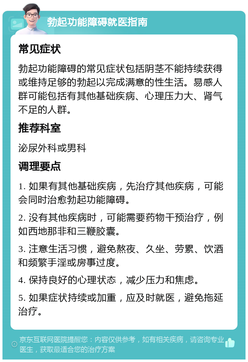 勃起功能障碍就医指南 常见症状 勃起功能障碍的常见症状包括阴茎不能持续获得或维持足够的勃起以完成满意的性生活。易感人群可能包括有其他基础疾病、心理压力大、肾气不足的人群。 推荐科室 泌尿外科或男科 调理要点 1. 如果有其他基础疾病，先治疗其他疾病，可能会同时治愈勃起功能障碍。 2. 没有其他疾病时，可能需要药物干预治疗，例如西地那非和三鞭胶囊。 3. 注意生活习惯，避免熬夜、久坐、劳累、饮酒和频繁手淫或房事过度。 4. 保持良好的心理状态，减少压力和焦虑。 5. 如果症状持续或加重，应及时就医，避免拖延治疗。