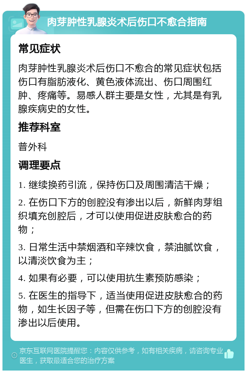 肉芽肿性乳腺炎术后伤口不愈合指南 常见症状 肉芽肿性乳腺炎术后伤口不愈合的常见症状包括伤口有脂肪液化、黄色液体流出、伤口周围红肿、疼痛等。易感人群主要是女性，尤其是有乳腺疾病史的女性。 推荐科室 普外科 调理要点 1. 继续换药引流，保持伤口及周围清洁干燥； 2. 在伤口下方的创腔没有渗出以后，新鲜肉芽组织填充创腔后，才可以使用促进皮肤愈合的药物； 3. 日常生活中禁烟酒和辛辣饮食，禁油腻饮食，以清淡饮食为主； 4. 如果有必要，可以使用抗生素预防感染； 5. 在医生的指导下，适当使用促进皮肤愈合的药物，如生长因子等，但需在伤口下方的创腔没有渗出以后使用。