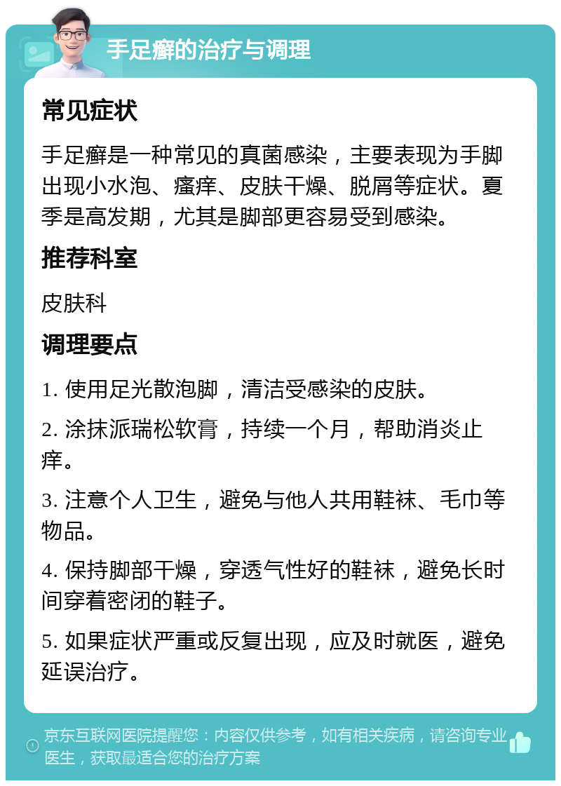 手足癣的治疗与调理 常见症状 手足癣是一种常见的真菌感染，主要表现为手脚出现小水泡、瘙痒、皮肤干燥、脱屑等症状。夏季是高发期，尤其是脚部更容易受到感染。 推荐科室 皮肤科 调理要点 1. 使用足光散泡脚，清洁受感染的皮肤。 2. 涂抹派瑞松软膏，持续一个月，帮助消炎止痒。 3. 注意个人卫生，避免与他人共用鞋袜、毛巾等物品。 4. 保持脚部干燥，穿透气性好的鞋袜，避免长时间穿着密闭的鞋子。 5. 如果症状严重或反复出现，应及时就医，避免延误治疗。