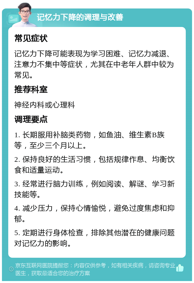 记忆力下降的调理与改善 常见症状 记忆力下降可能表现为学习困难、记忆力减退、注意力不集中等症状，尤其在中老年人群中较为常见。 推荐科室 神经内科或心理科 调理要点 1. 长期服用补脑类药物，如鱼油、维生素B族等，至少三个月以上。 2. 保持良好的生活习惯，包括规律作息、均衡饮食和适量运动。 3. 经常进行脑力训练，例如阅读、解谜、学习新技能等。 4. 减少压力，保持心情愉悦，避免过度焦虑和抑郁。 5. 定期进行身体检查，排除其他潜在的健康问题对记忆力的影响。