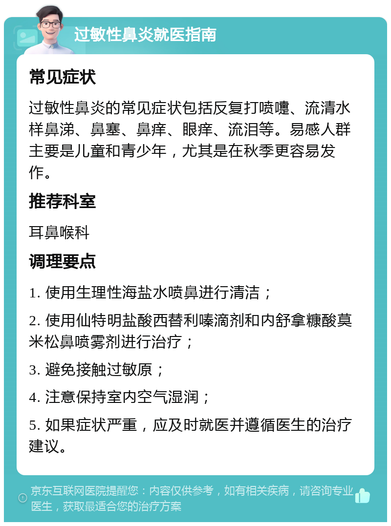 过敏性鼻炎就医指南 常见症状 过敏性鼻炎的常见症状包括反复打喷嚏、流清水样鼻涕、鼻塞、鼻痒、眼痒、流泪等。易感人群主要是儿童和青少年，尤其是在秋季更容易发作。 推荐科室 耳鼻喉科 调理要点 1. 使用生理性海盐水喷鼻进行清洁； 2. 使用仙特明盐酸西替利嗪滴剂和内舒拿糠酸莫米松鼻喷雾剂进行治疗； 3. 避免接触过敏原； 4. 注意保持室内空气湿润； 5. 如果症状严重，应及时就医并遵循医生的治疗建议。