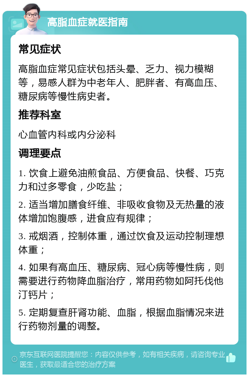 高脂血症就医指南 常见症状 高脂血症常见症状包括头晕、乏力、视力模糊等，易感人群为中老年人、肥胖者、有高血压、糖尿病等慢性病史者。 推荐科室 心血管内科或内分泌科 调理要点 1. 饮食上避免油煎食品、方便食品、快餐、巧克力和过多零食，少吃盐； 2. 适当增加膳食纤维、非吸收食物及无热量的液体增加饱腹感，进食应有规律； 3. 戒烟酒，控制体重，通过饮食及运动控制理想体重； 4. 如果有高血压、糖尿病、冠心病等慢性病，则需要进行药物降血脂治疗，常用药物如阿托伐他汀钙片； 5. 定期复查肝肾功能、血脂，根据血脂情况来进行药物剂量的调整。