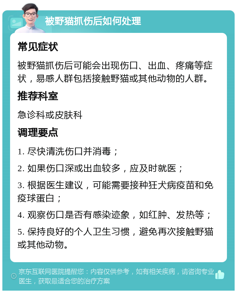 被野猫抓伤后如何处理 常见症状 被野猫抓伤后可能会出现伤口、出血、疼痛等症状，易感人群包括接触野猫或其他动物的人群。 推荐科室 急诊科或皮肤科 调理要点 1. 尽快清洗伤口并消毒； 2. 如果伤口深或出血较多，应及时就医； 3. 根据医生建议，可能需要接种狂犬病疫苗和免疫球蛋白； 4. 观察伤口是否有感染迹象，如红肿、发热等； 5. 保持良好的个人卫生习惯，避免再次接触野猫或其他动物。