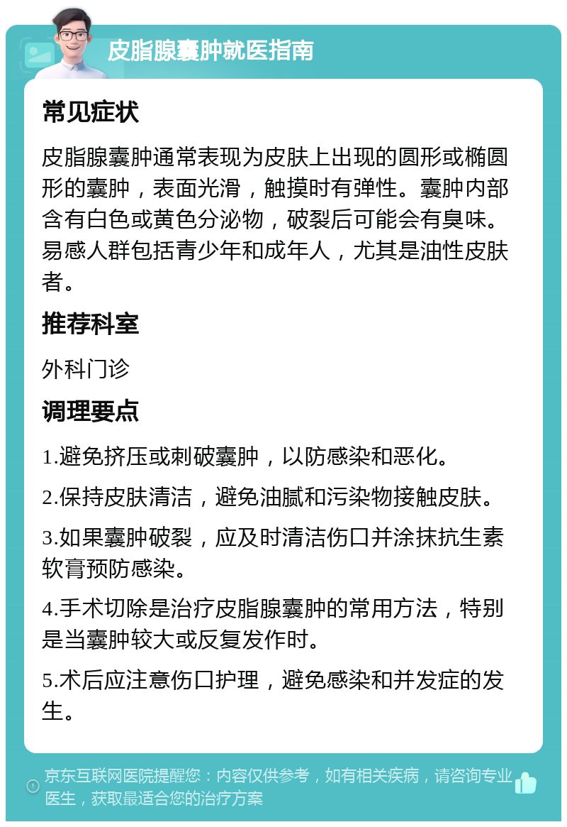 皮脂腺囊肿就医指南 常见症状 皮脂腺囊肿通常表现为皮肤上出现的圆形或椭圆形的囊肿，表面光滑，触摸时有弹性。囊肿内部含有白色或黄色分泌物，破裂后可能会有臭味。易感人群包括青少年和成年人，尤其是油性皮肤者。 推荐科室 外科门诊 调理要点 1.避免挤压或刺破囊肿，以防感染和恶化。 2.保持皮肤清洁，避免油腻和污染物接触皮肤。 3.如果囊肿破裂，应及时清洁伤口并涂抹抗生素软膏预防感染。 4.手术切除是治疗皮脂腺囊肿的常用方法，特别是当囊肿较大或反复发作时。 5.术后应注意伤口护理，避免感染和并发症的发生。