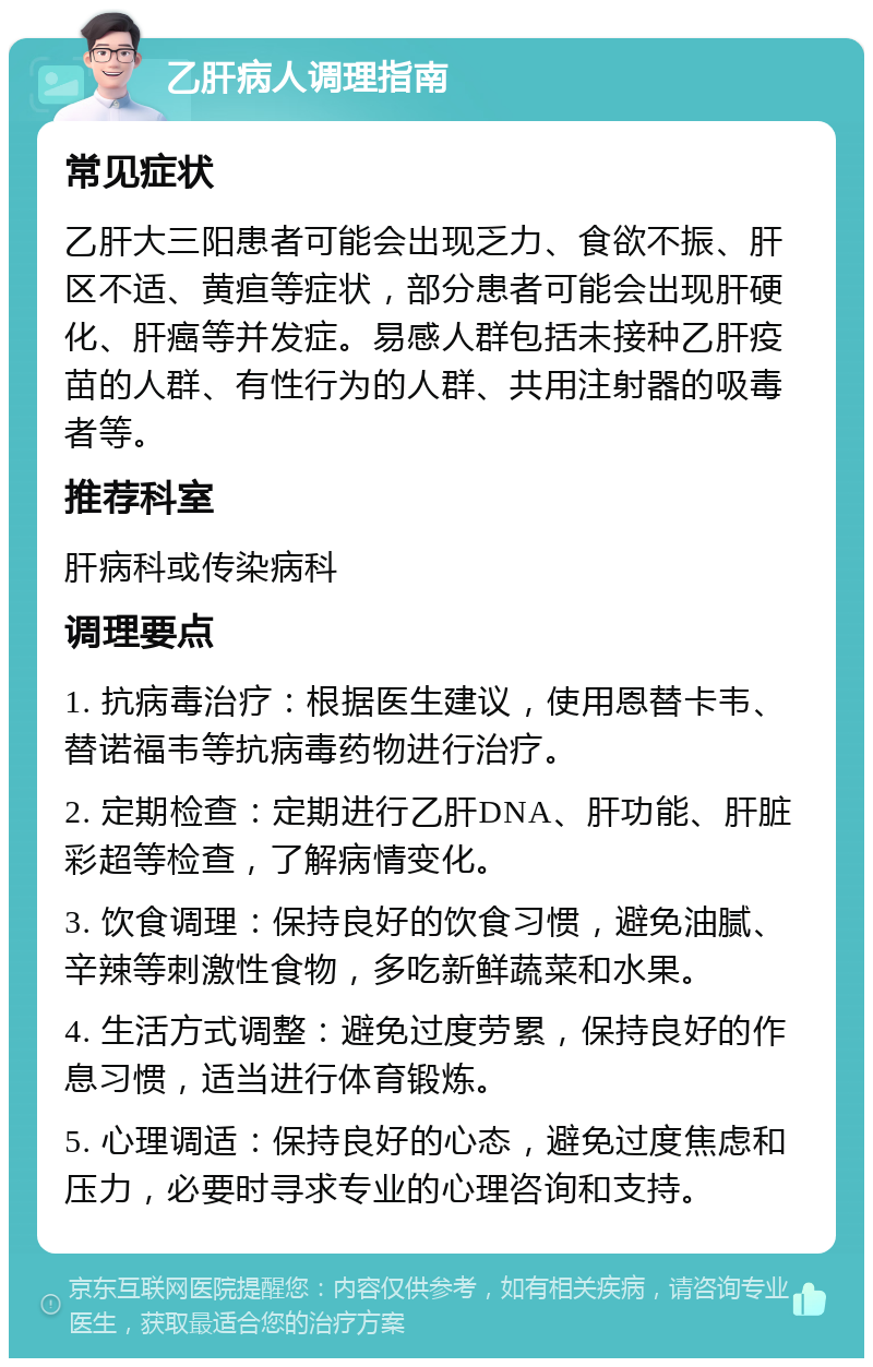 乙肝病人调理指南 常见症状 乙肝大三阳患者可能会出现乏力、食欲不振、肝区不适、黄疸等症状，部分患者可能会出现肝硬化、肝癌等并发症。易感人群包括未接种乙肝疫苗的人群、有性行为的人群、共用注射器的吸毒者等。 推荐科室 肝病科或传染病科 调理要点 1. 抗病毒治疗：根据医生建议，使用恩替卡韦、替诺福韦等抗病毒药物进行治疗。 2. 定期检查：定期进行乙肝DNA、肝功能、肝脏彩超等检查，了解病情变化。 3. 饮食调理：保持良好的饮食习惯，避免油腻、辛辣等刺激性食物，多吃新鲜蔬菜和水果。 4. 生活方式调整：避免过度劳累，保持良好的作息习惯，适当进行体育锻炼。 5. 心理调适：保持良好的心态，避免过度焦虑和压力，必要时寻求专业的心理咨询和支持。