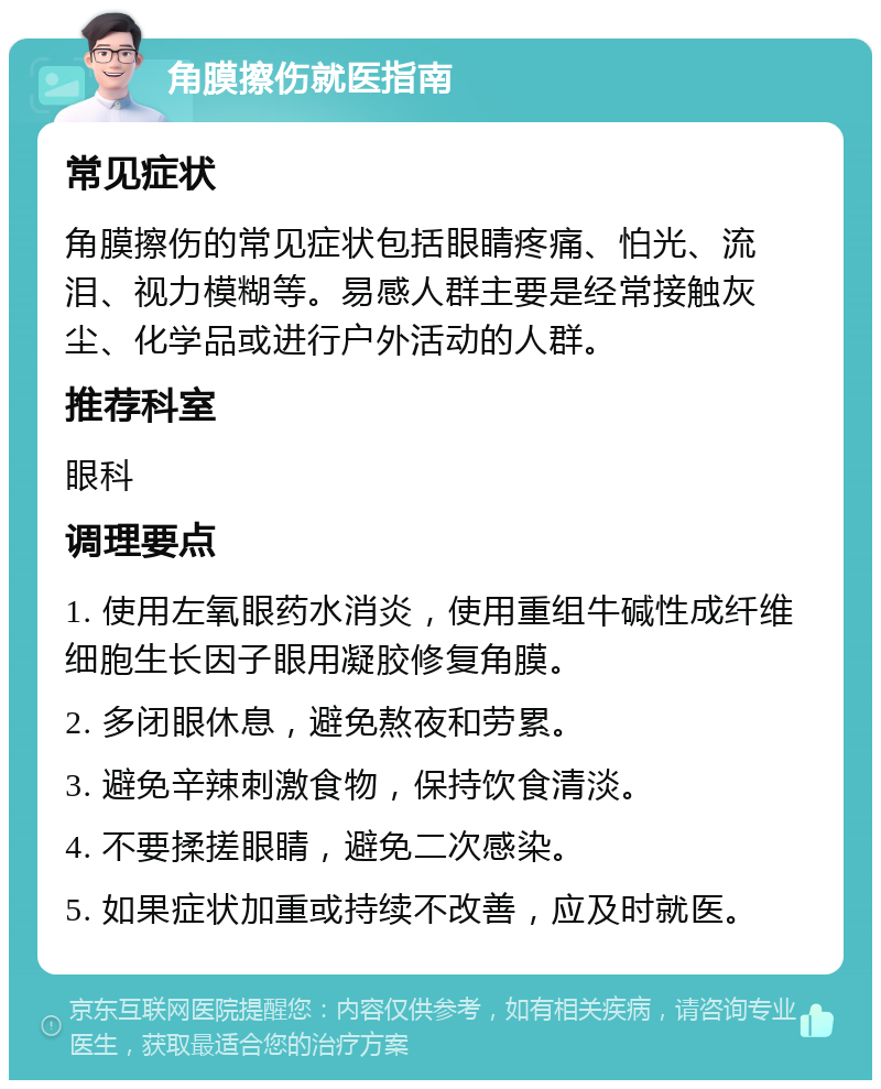 角膜擦伤就医指南 常见症状 角膜擦伤的常见症状包括眼睛疼痛、怕光、流泪、视力模糊等。易感人群主要是经常接触灰尘、化学品或进行户外活动的人群。 推荐科室 眼科 调理要点 1. 使用左氧眼药水消炎，使用重组牛碱性成纤维细胞生长因子眼用凝胶修复角膜。 2. 多闭眼休息，避免熬夜和劳累。 3. 避免辛辣刺激食物，保持饮食清淡。 4. 不要揉搓眼睛，避免二次感染。 5. 如果症状加重或持续不改善，应及时就医。