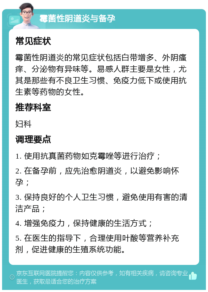 霉菌性阴道炎与备孕 常见症状 霉菌性阴道炎的常见症状包括白带增多、外阴瘙痒、分泌物有异味等。易感人群主要是女性，尤其是那些有不良卫生习惯、免疫力低下或使用抗生素等药物的女性。 推荐科室 妇科 调理要点 1. 使用抗真菌药物如克霉唑等进行治疗； 2. 在备孕前，应先治愈阴道炎，以避免影响怀孕； 3. 保持良好的个人卫生习惯，避免使用有害的清洁产品； 4. 增强免疫力，保持健康的生活方式； 5. 在医生的指导下，合理使用叶酸等营养补充剂，促进健康的生殖系统功能。