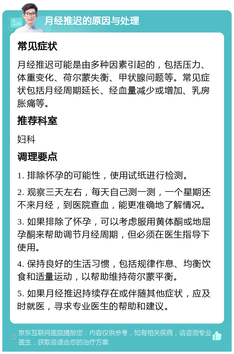 月经推迟的原因与处理 常见症状 月经推迟可能是由多种因素引起的，包括压力、体重变化、荷尔蒙失衡、甲状腺问题等。常见症状包括月经周期延长、经血量减少或增加、乳房胀痛等。 推荐科室 妇科 调理要点 1. 排除怀孕的可能性，使用试纸进行检测。 2. 观察三天左右，每天自己测一测，一个星期还不来月经，到医院查血，能更准确地了解情况。 3. 如果排除了怀孕，可以考虑服用黄体酮或地屈孕酮来帮助调节月经周期，但必须在医生指导下使用。 4. 保持良好的生活习惯，包括规律作息、均衡饮食和适量运动，以帮助维持荷尔蒙平衡。 5. 如果月经推迟持续存在或伴随其他症状，应及时就医，寻求专业医生的帮助和建议。