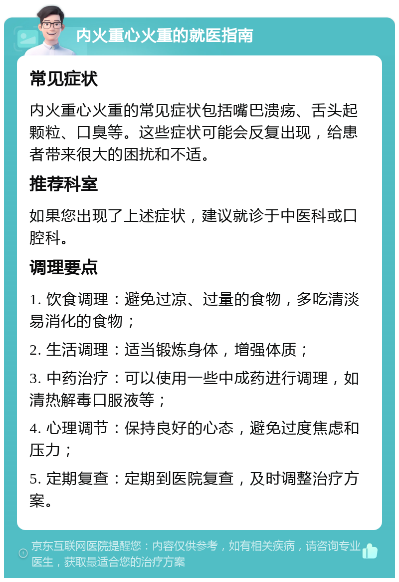 内火重心火重的就医指南 常见症状 内火重心火重的常见症状包括嘴巴溃疡、舌头起颗粒、口臭等。这些症状可能会反复出现，给患者带来很大的困扰和不适。 推荐科室 如果您出现了上述症状，建议就诊于中医科或口腔科。 调理要点 1. 饮食调理：避免过凉、过量的食物，多吃清淡易消化的食物； 2. 生活调理：适当锻炼身体，增强体质； 3. 中药治疗：可以使用一些中成药进行调理，如清热解毒口服液等； 4. 心理调节：保持良好的心态，避免过度焦虑和压力； 5. 定期复查：定期到医院复查，及时调整治疗方案。