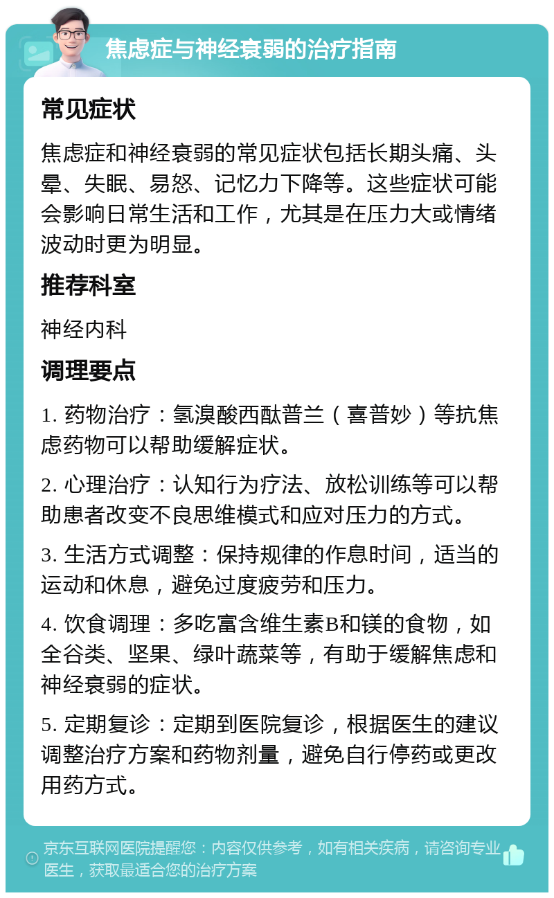 焦虑症与神经衰弱的治疗指南 常见症状 焦虑症和神经衰弱的常见症状包括长期头痛、头晕、失眠、易怒、记忆力下降等。这些症状可能会影响日常生活和工作，尤其是在压力大或情绪波动时更为明显。 推荐科室 神经内科 调理要点 1. 药物治疗：氢溴酸西酞普兰（喜普妙）等抗焦虑药物可以帮助缓解症状。 2. 心理治疗：认知行为疗法、放松训练等可以帮助患者改变不良思维模式和应对压力的方式。 3. 生活方式调整：保持规律的作息时间，适当的运动和休息，避免过度疲劳和压力。 4. 饮食调理：多吃富含维生素B和镁的食物，如全谷类、坚果、绿叶蔬菜等，有助于缓解焦虑和神经衰弱的症状。 5. 定期复诊：定期到医院复诊，根据医生的建议调整治疗方案和药物剂量，避免自行停药或更改用药方式。