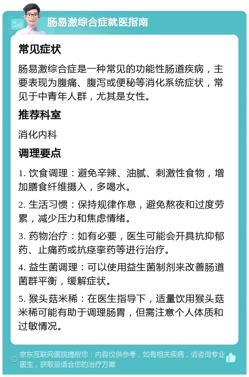 肠易激综合症就医指南 常见症状 肠易激综合症是一种常见的功能性肠道疾病，主要表现为腹痛、腹泻或便秘等消化系统症状，常见于中青年人群，尤其是女性。 推荐科室 消化内科 调理要点 1. 饮食调理：避免辛辣、油腻、刺激性食物，增加膳食纤维摄入，多喝水。 2. 生活习惯：保持规律作息，避免熬夜和过度劳累，减少压力和焦虑情绪。 3. 药物治疗：如有必要，医生可能会开具抗抑郁药、止痛药或抗痉挛药等进行治疗。 4. 益生菌调理：可以使用益生菌制剂来改善肠道菌群平衡，缓解症状。 5. 猴头菇米稀：在医生指导下，适量饮用猴头菇米稀可能有助于调理肠胃，但需注意个人体质和过敏情况。