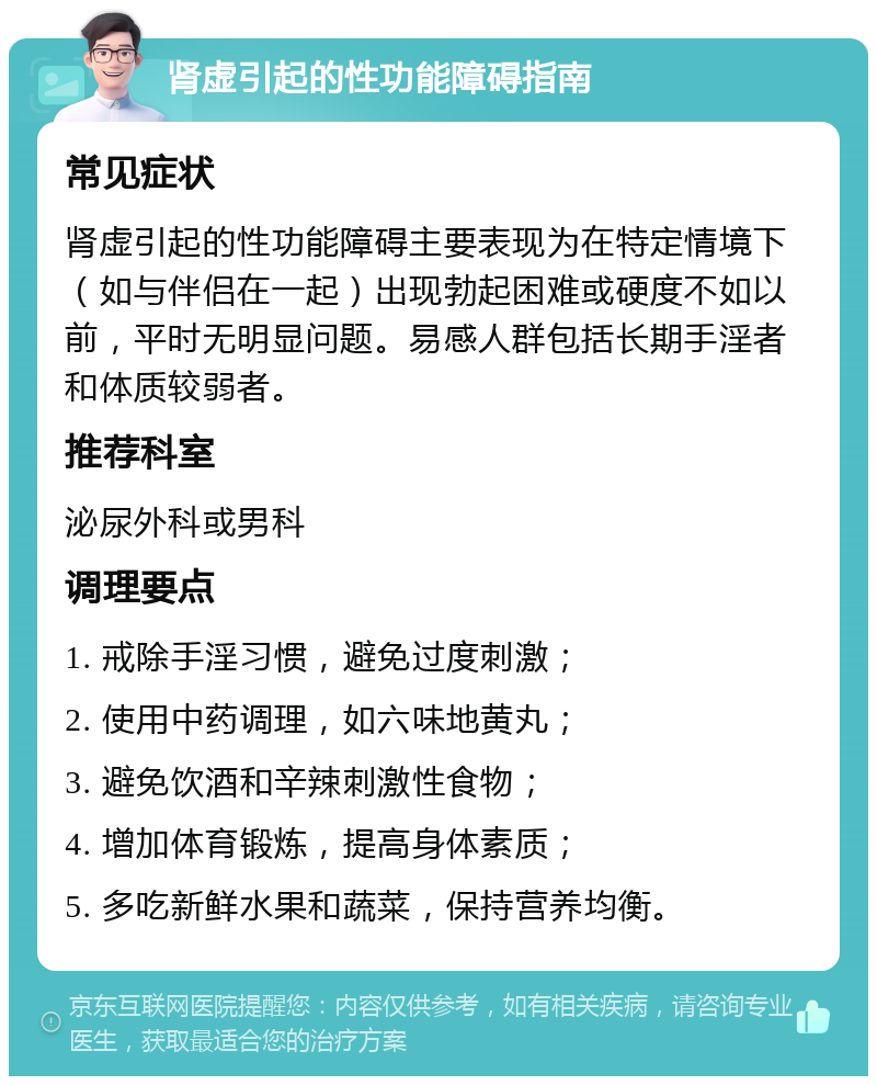 肾虚引起的性功能障碍指南 常见症状 肾虚引起的性功能障碍主要表现为在特定情境下（如与伴侣在一起）出现勃起困难或硬度不如以前，平时无明显问题。易感人群包括长期手淫者和体质较弱者。 推荐科室 泌尿外科或男科 调理要点 1. 戒除手淫习惯，避免过度刺激； 2. 使用中药调理，如六味地黄丸； 3. 避免饮酒和辛辣刺激性食物； 4. 增加体育锻炼，提高身体素质； 5. 多吃新鲜水果和蔬菜，保持营养均衡。