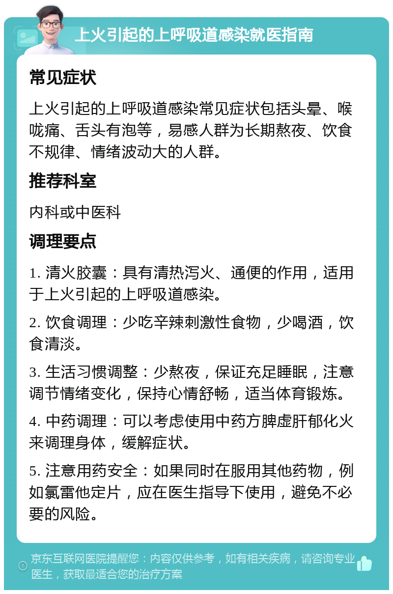 上火引起的上呼吸道感染就医指南 常见症状 上火引起的上呼吸道感染常见症状包括头晕、喉咙痛、舌头有泡等，易感人群为长期熬夜、饮食不规律、情绪波动大的人群。 推荐科室 内科或中医科 调理要点 1. 清火胶囊：具有清热泻火、通便的作用，适用于上火引起的上呼吸道感染。 2. 饮食调理：少吃辛辣刺激性食物，少喝酒，饮食清淡。 3. 生活习惯调整：少熬夜，保证充足睡眠，注意调节情绪变化，保持心情舒畅，适当体育锻炼。 4. 中药调理：可以考虑使用中药方脾虚肝郁化火来调理身体，缓解症状。 5. 注意用药安全：如果同时在服用其他药物，例如氯雷他定片，应在医生指导下使用，避免不必要的风险。