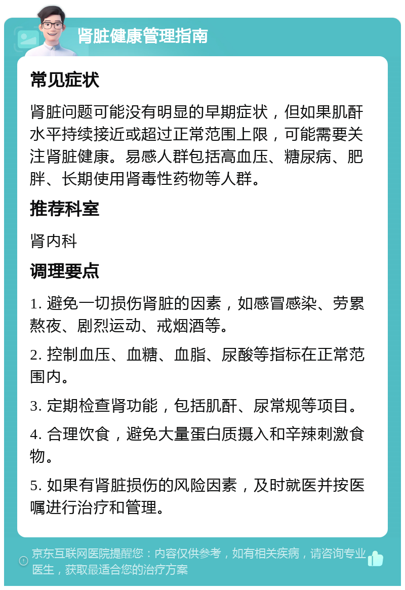 肾脏健康管理指南 常见症状 肾脏问题可能没有明显的早期症状，但如果肌酐水平持续接近或超过正常范围上限，可能需要关注肾脏健康。易感人群包括高血压、糖尿病、肥胖、长期使用肾毒性药物等人群。 推荐科室 肾内科 调理要点 1. 避免一切损伤肾脏的因素，如感冒感染、劳累熬夜、剧烈运动、戒烟酒等。 2. 控制血压、血糖、血脂、尿酸等指标在正常范围内。 3. 定期检查肾功能，包括肌酐、尿常规等项目。 4. 合理饮食，避免大量蛋白质摄入和辛辣刺激食物。 5. 如果有肾脏损伤的风险因素，及时就医并按医嘱进行治疗和管理。