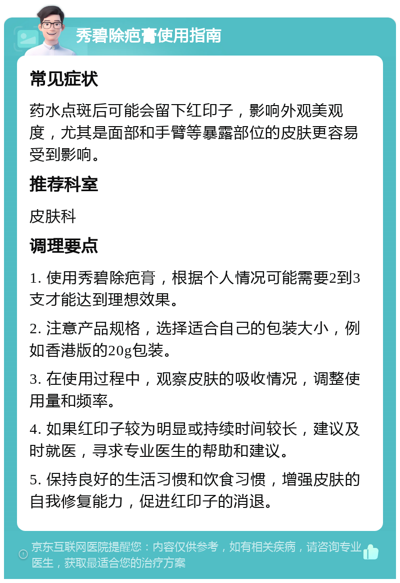 秀碧除疤膏使用指南 常见症状 药水点斑后可能会留下红印子，影响外观美观度，尤其是面部和手臂等暴露部位的皮肤更容易受到影响。 推荐科室 皮肤科 调理要点 1. 使用秀碧除疤膏，根据个人情况可能需要2到3支才能达到理想效果。 2. 注意产品规格，选择适合自己的包装大小，例如香港版的20g包装。 3. 在使用过程中，观察皮肤的吸收情况，调整使用量和频率。 4. 如果红印子较为明显或持续时间较长，建议及时就医，寻求专业医生的帮助和建议。 5. 保持良好的生活习惯和饮食习惯，增强皮肤的自我修复能力，促进红印子的消退。