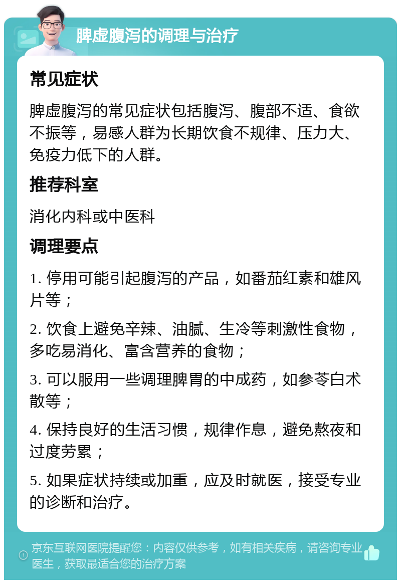 脾虚腹泻的调理与治疗 常见症状 脾虚腹泻的常见症状包括腹泻、腹部不适、食欲不振等，易感人群为长期饮食不规律、压力大、免疫力低下的人群。 推荐科室 消化内科或中医科 调理要点 1. 停用可能引起腹泻的产品，如番茄红素和雄风片等； 2. 饮食上避免辛辣、油腻、生冷等刺激性食物，多吃易消化、富含营养的食物； 3. 可以服用一些调理脾胃的中成药，如参苓白术散等； 4. 保持良好的生活习惯，规律作息，避免熬夜和过度劳累； 5. 如果症状持续或加重，应及时就医，接受专业的诊断和治疗。