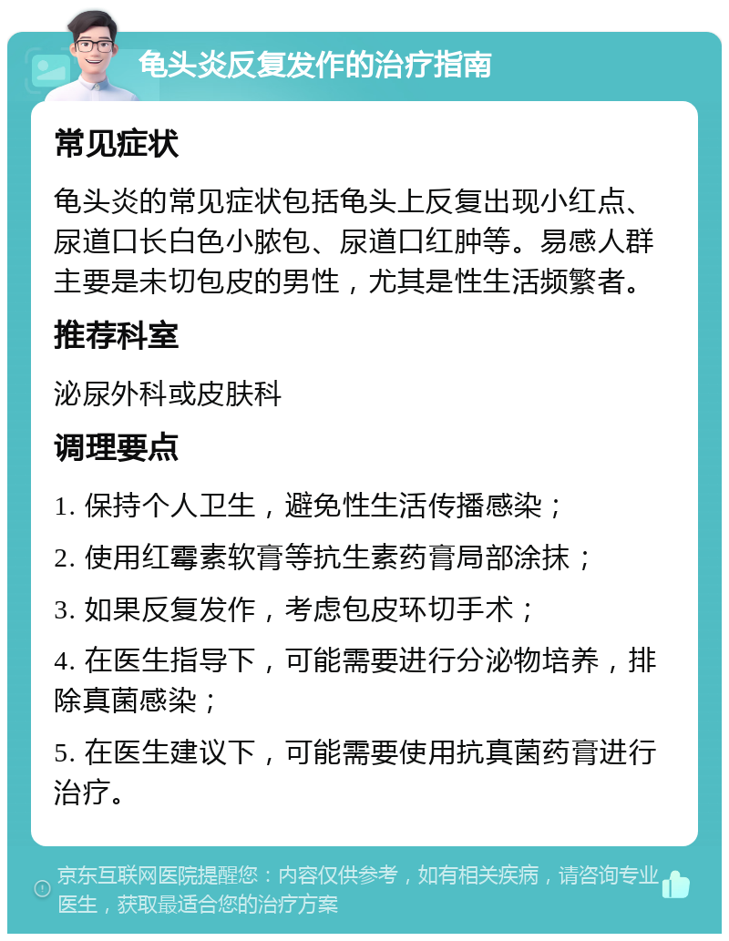 龟头炎反复发作的治疗指南 常见症状 龟头炎的常见症状包括龟头上反复出现小红点、尿道口长白色小脓包、尿道口红肿等。易感人群主要是未切包皮的男性，尤其是性生活频繁者。 推荐科室 泌尿外科或皮肤科 调理要点 1. 保持个人卫生，避免性生活传播感染； 2. 使用红霉素软膏等抗生素药膏局部涂抹； 3. 如果反复发作，考虑包皮环切手术； 4. 在医生指导下，可能需要进行分泌物培养，排除真菌感染； 5. 在医生建议下，可能需要使用抗真菌药膏进行治疗。