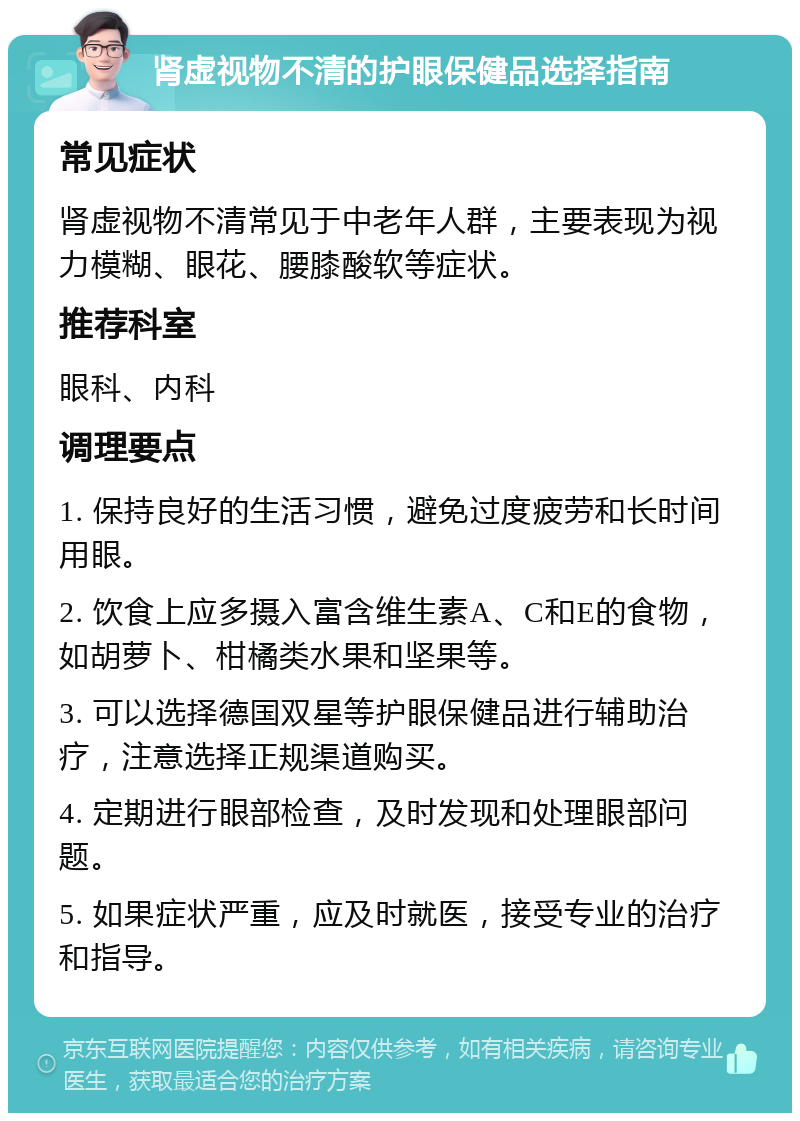 肾虚视物不清的护眼保健品选择指南 常见症状 肾虚视物不清常见于中老年人群，主要表现为视力模糊、眼花、腰膝酸软等症状。 推荐科室 眼科、内科 调理要点 1. 保持良好的生活习惯，避免过度疲劳和长时间用眼。 2. 饮食上应多摄入富含维生素A、C和E的食物，如胡萝卜、柑橘类水果和坚果等。 3. 可以选择德国双星等护眼保健品进行辅助治疗，注意选择正规渠道购买。 4. 定期进行眼部检查，及时发现和处理眼部问题。 5. 如果症状严重，应及时就医，接受专业的治疗和指导。