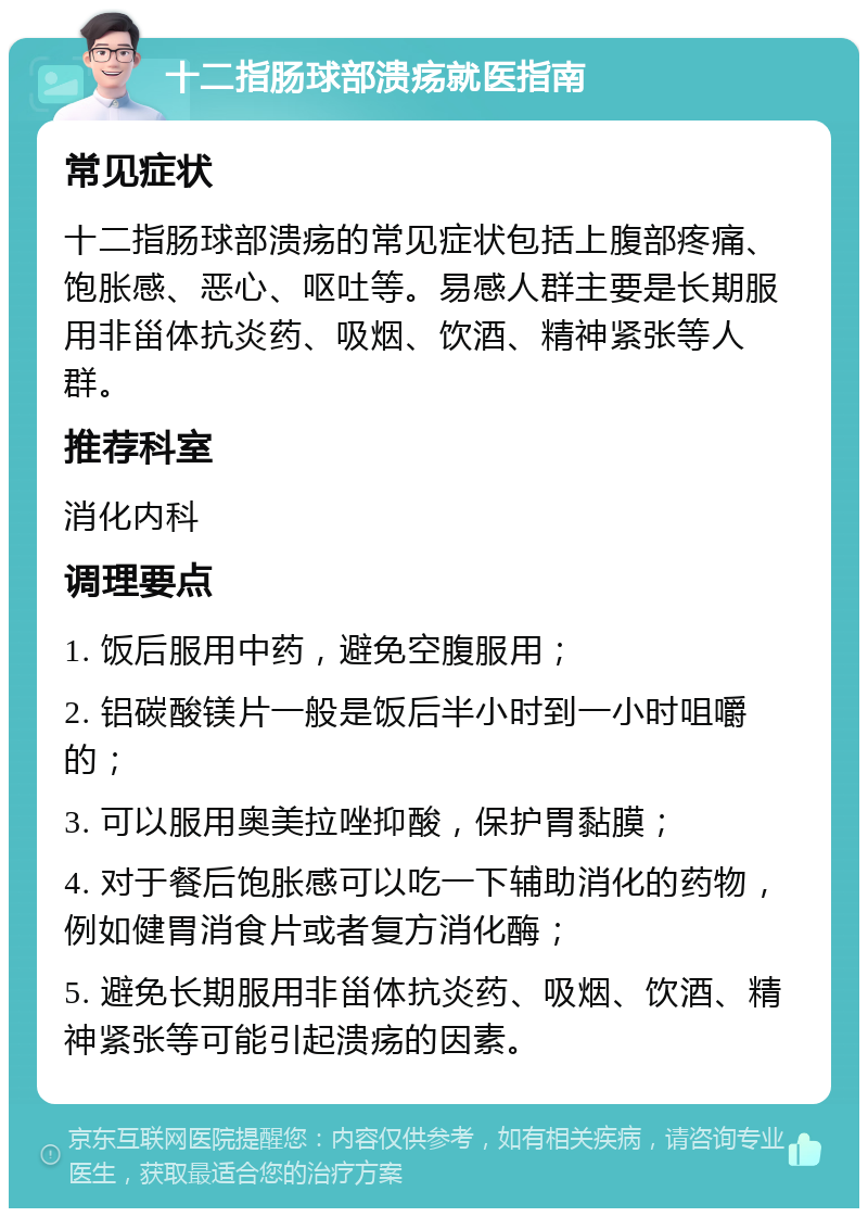 十二指肠球部溃疡就医指南 常见症状 十二指肠球部溃疡的常见症状包括上腹部疼痛、饱胀感、恶心、呕吐等。易感人群主要是长期服用非甾体抗炎药、吸烟、饮酒、精神紧张等人群。 推荐科室 消化内科 调理要点 1. 饭后服用中药，避免空腹服用； 2. 铝碳酸镁片一般是饭后半小时到一小时咀嚼的； 3. 可以服用奥美拉唑抑酸，保护胃黏膜； 4. 对于餐后饱胀感可以吃一下辅助消化的药物，例如健胃消食片或者复方消化酶； 5. 避免长期服用非甾体抗炎药、吸烟、饮酒、精神紧张等可能引起溃疡的因素。